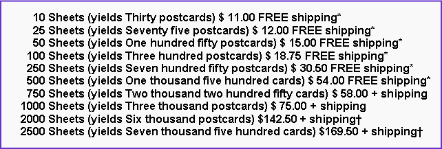 Text Box:       10 Sheets (yields Thirty postcards) $ 11.00 FREE shipping*      25 Sheets (yields Seventy five postcards) $ 12.00 FREE shipping*      50 Sheets (yields One hundred fifty postcards) $ 15.00 FREE shipping*    100 Sheets (yields Three hundred postcards) $ 18.75 FREE shipping*    250 Sheets (yields Seven hundred fifty postcards) $ 30.50 FREE shipping*    500 Sheets (yields One thousand five hundred cards) $ 54.00 FREE shipping*    750 Sheets (yields Two thousand two hundred fifty cards) $ 58.00 + shipping  1000 Sheets (yields Three thousand postcards) $ 75.00 + shipping  2000 Sheets (yields Six thousand postcards) $142.50 + shipping  2500 Sheets (yields Seven thousand five hundred cards) $169.50 + shipping
