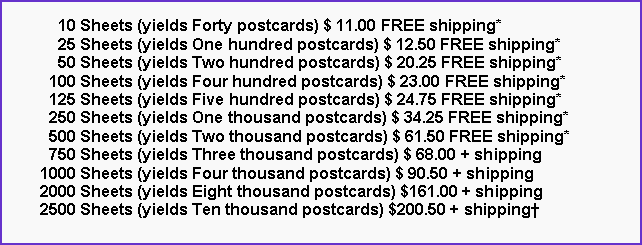 Text Box:       10 Sheets (yields Forty postcards) $ 11.00 FREE shipping*      25 Sheets (yields One hundred postcards) $ 12.50 FREE shipping*      50 Sheets (yields Two hundred postcards) $ 20.25 FREE shipping*    100 Sheets (yields Four hundred postcards) $ 23.00 FREE shipping*    125 Sheets (yields Five hundred postcards) $ 24.75 FREE shipping*    250 Sheets (yields One thousand postcards) $ 34.25 FREE shipping*    500 Sheets (yields Two thousand postcards) $ 61.50 FREE shipping*    750 Sheets (yields Three thousand postcards) $ 68.00 + shipping  1000 Sheets (yields Four thousand postcards) $ 90.50 + shipping  2000 Sheets (yields Eight thousand postcards) $161.00 + shipping  2500 Sheets (yields Ten thousand postcards) $200.50 + shipping