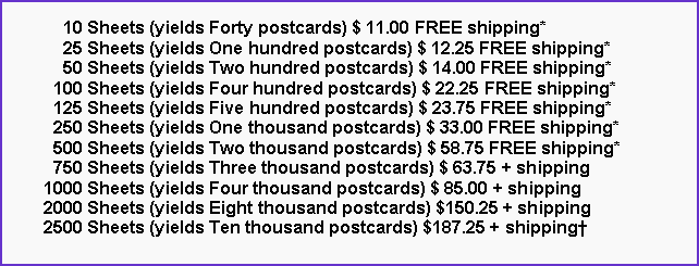 Text Box:       10 Sheets (yields Forty postcards) $ 11.00 FREE shipping*      25 Sheets (yields One hundred postcards) $ 12.25 FREE shipping*      50 Sheets (yields Two hundred postcards) $ 14.00 FREE shipping*    100 Sheets (yields Four hundred postcards) $ 22.25 FREE shipping*    125 Sheets (yields Five hundred postcards) $ 23.75 FREE shipping*    250 Sheets (yields One thousand postcards) $ 33.00 FREE shipping*    500 Sheets (yields Two thousand postcards) $ 58.75 FREE shipping*    750 Sheets (yields Three thousand postcards) $ 63.75 + shipping  1000 Sheets (yields Four thousand postcards) $ 85.00 + shipping  2000 Sheets (yields Eight thousand postcards) $150.25 + shipping  2500 Sheets (yields Ten thousand postcards) $187.25 + shipping