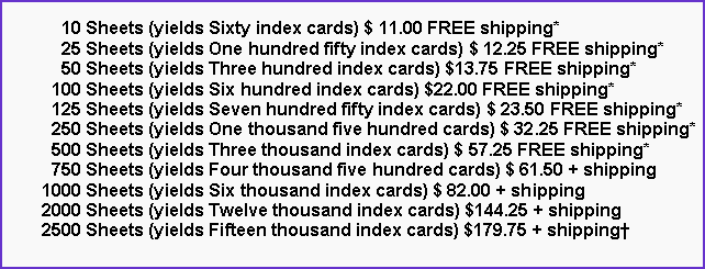 Text Box:       10 Sheets (yields Sixty index cards) $ 11.00 FREE shipping*      25 Sheets (yields One hundred fifty index cards) $ 12.25 FREE shipping*      50 Sheets (yields Three hundred index cards) $13.75 FREE shipping*    100 Sheets (yields Six hundred index cards) $22.00 FREE shipping*    125 Sheets (yields Seven hundred fifty index cards) $ 23.50 FREE shipping*    250 Sheets (yields One thousand five hundred cards) $ 32.25 FREE shipping*    500 Sheets (yields Three thousand index cards) $ 57.25 FREE shipping*    750 Sheets (yields Four thousand five hundred cards) $ 61.50 + shipping  1000 Sheets (yields Six thousand index cards) $ 82.00 + shipping  2000 Sheets (yields Twelve thousand index cards) $144.25 + shipping  2500 Sheets (yields Fifteen thousand index cards) $179.75 + shipping