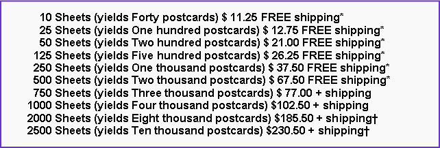 Text Box:       10 Sheets (yields Forty postcards) $ 11.25 FREE shipping*      25 Sheets (yields One hundred postcards) $ 12.75 FREE shipping*      50 Sheets (yields Two hundred postcards) $ 21.00 FREE shipping*    125 Sheets (yields Five hundred postcards) $ 26.25 FREE shipping*    250 Sheets (yields One thousand postcards) $ 37.50 FREE shipping*    500 Sheets (yields Two thousand postcards) $ 67.50 FREE shipping*    750 Sheets (yields Three thousand postcards) $ 77.00 + shipping  1000 Sheets (yields Four thousand postcards) $102.50 + shipping  2000 Sheets (yields Eight thousand postcards) $185.50 + shipping  2500 Sheets (yields Ten thousand postcards) $230.50 + shipping