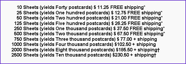 Text Box:       10 Sheets (yields Forty postcards) $ 11.25 FREE shipping*      25 Sheets (yields One hundred postcards) $ 12.75 FREE shipping*      50 Sheets (yields Two hundred postcards) $ 21.00 FREE shipping*    125 Sheets (yields Five hundred postcards) $ 26.25 FREE shipping*    250 Sheets (yields One thousand postcards) $ 37.50 FREE shipping*    500 Sheets (yields Two thousand postcards) $ 67.50 FREE shipping*    750 Sheets (yields Three thousand postcards) $ 77.00 + shipping  1000 Sheets (yields Four thousand postcards) $102.50 + shipping  2000 Sheets (yields Eight thousand postcards) $185.50 + shipping  2500 Sheets (yields Ten thousand postcards) $230.50 + shipping