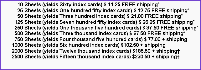 Text Box:       10 Sheets (yields Sixty index cards) $ 11.25 FREE shipping*      25 Sheets (yields One hundred fifty index cards) $ 12.75 FREE shipping*      50 Sheets (yields Three hundred index cards) $ 21.00 FREE shipping*    125 Sheets (yields Seven hundred fifty index cards) $ 26.25 FREE shipping*    250 Sheets (yields One thousand five hundred cards) $ 37.50 FREE shipping*    500 Sheets (yields Three thousand index cards) $ 67.50 FREE shipping*    750 Sheets (yields Four thousand five hundred cards) $ 77.00 + shipping  1000 Sheets (yields Six hundred index cards) $102.50 + shipping  2000 Sheets (yields Twelve thousand index cards) $185.50 + shipping  2500 Sheets (yields Fifteen thousand index cards) $230.50 + shipping