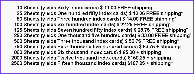 Text Box:       10 Sheets (yields Sixty index cards) $ 11.00 FREE shipping*      25 Sheets (yields One hundred fifty index cards) $ 12.25 FREE shipping*      50 Sheets (yields Three hundred index cards) $ 14.00 FREE shipping*    100 Sheets (yields Six hundred index cards) $ 22.25 FREE shipping*    125 Sheets (yields Seven hundred fifty index cards) $ 23.75 FREE shipping*    250 Sheets (yields One thousand five hundred cards) $ 33.00 FREE shipping*    500 Sheets (yields Three thousand index cards) $ 58.75 FREE shipping*    750 Sheets (yields Four thousand five hundred cards) $ 63.75 + shipping  1000 Sheets (yields Six thousand index cards) $ 85.00 + shipping  2000 Sheets (yields Twelve thousand index cards) $150.25 + shipping  2500 Sheets (yields Fifteen thousand index cards) $187.25 + shipping