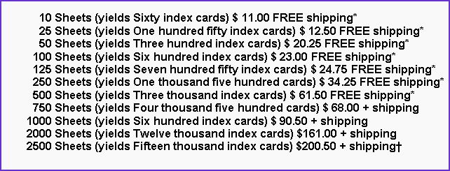 Text Box:       10 Sheets (yields Sixty index cards) $ 11.00 FREE shipping*      25 Sheets (yields One hundred fifty index cards) $ 12.50 FREE shipping*      50 Sheets (yields Three hundred index cards) $ 20.25 FREE shipping*    100 Sheets (yields Six hundred index cards) $ 23.00 FREE shipping*    125 Sheets (yields Seven hundred fifty index cards) $ 24.75 FREE shipping*    250 Sheets (yields One thousand five hundred cards) $ 34.25 FREE shipping*    500 Sheets (yields Three thousand index cards) $ 61.50 FREE shipping*    750 Sheets (yields Four thousand five hundred cards) $ 68.00 + shipping  1000 Sheets (yields Six hundred index cards) $ 90.50 + shipping  2000 Sheets (yields Twelve thousand index cards) $161.00 + shipping  2500 Sheets (yields Fifteen thousand index cards) $200.50 + shipping