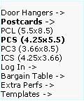 Text Box: Door Hangers ->  Postcards ->
PCL (5.5x8.5)      PCS (4.25x5.5)    PC3 (3.66x8.5)     ICS (4.25x3.66)     
Log In ->
Bargain Table ->  Extra Perfs ->     Templates ->