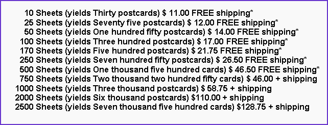 Text Box:       10 Sheets (yields Thirty postcards) $ 11.00 FREE shipping*      25 Sheets (yields Seventy five postcards) $ 12.00 FREE shipping*      50 Sheets (yields One hundred fifty postcards) $ 14.00 FREE shipping*    100 Sheets (yields Three hundred postcards) $ 17.00 FREE shipping*    170 Sheets (yields Five hundred postcards) $ 21.75 FREE shipping*    250 Sheets (yields Seven hundred fifty postcards) $ 26.50 FREE shipping*    500 Sheets (yields One thousand five hundred cards) $ 46.50 FREE shipping*    750 Sheets (yields Two thousand two hundred fifty cards) $ 46.00 + shipping  1000 Sheets (yields Three thousand postcards) $ 58.75 + shipping  2000 Sheets (yields Six thousand postcards) $110.00 + shipping  2500 Sheets (yields Seven thousand five hundred cards) $128.75 + shipping