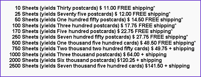 Text Box:       10 Sheets (yields Thirty postcards) $ 11.00 FREE shipping*      25 Sheets (yields Seventy five postcards) $ 12.00 FREE shipping*      50 Sheets (yields One hundred fifty postcards) $ 14.50 FREE shipping*    100 Sheets (yields Three hundred postcards) $ 17.75 FREE shipping*    170 Sheets (yields Five hundred postcards) $ 22.75 FREE shipping*    250 Sheets (yields Seven hundred fifty postcards) $ 27.75 FREE shipping*    500 Sheets (yields One thousand five hundred cards) $ 48.50 FREE shipping*    750 Sheets (yields Two thousand two hundred fifty cards) $ 49.75 + shipping  1000 Sheets (yields Three thousand postcards) $ 64.00 + shipping  2000 Sheets (yields Six thousand postcards) $120.25 + shipping  2500 Sheets (yields Seven thousand five hundred cards) $141.50 + shipping